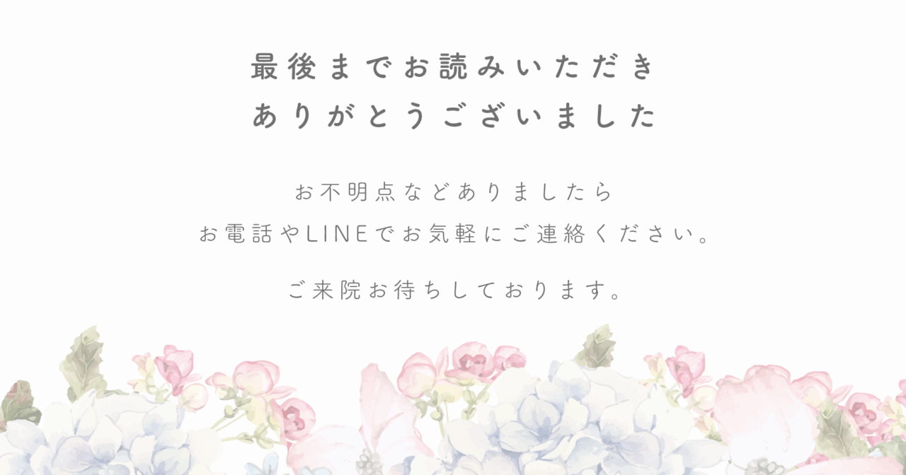 最後までお読みいただきありがとうございました！お不明点などありましたらお電話やLINEでお気軽にご連絡ください。ご来院お待ちしております。