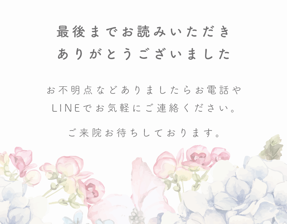 最後までお読みいただきありがとうございました！お不明点などありましたらお電話やLINEでお気軽にご連絡ください。ご来院お待ちしております。